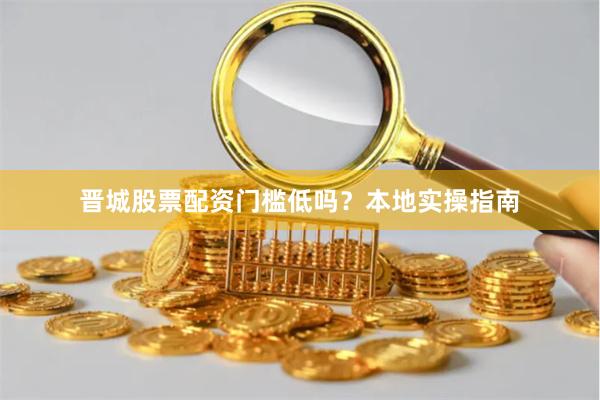 晋城股票配资门槛低吗？本地实操指南