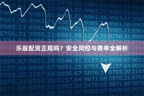 乐股配资正规吗？安全风控与费率全解析