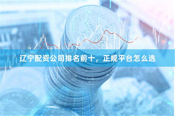 辽宁配资公司排名前十，正规平台怎么选