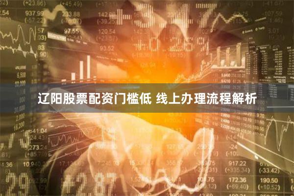 辽阳股票配资门槛低 线上办理流程解析