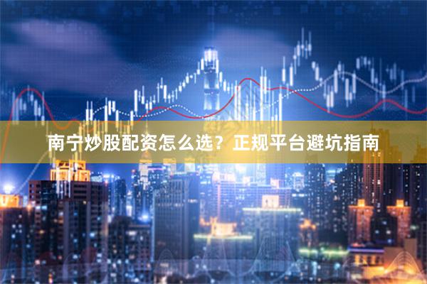 南宁炒股配资怎么选？正规平台避坑指南